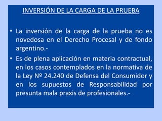 INVERSIÓN DE LA CARGA DE LA PRUEBA

• La inversión de la carga de la prueba no es
  novedosa en el Derecho Procesal y de fondo
  argentino.-
• Es de plena aplicación en materia contractual,
  en los casos contemplados en la normativa de
  la Ley Nº 24.240 de Defensa del Consumidor y
  en los supuestos de Responsabilidad por
  presunta mala praxis de profesionales.-
 