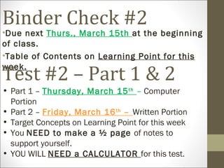 Binder Check #2
•Due next Thurs., March 15th at the beginning
of class.
•Table of Contents on Learning Point for this

Test #2 – Part 1 & 2
week.

• Part 1 – Thursday, March 15 th – Computer
  Portion
• Part 2 – Friday, March 16 th – Written Portion
• Target Concepts on Learning Point for this week
• You NEED to make a ½ page of notes to
  support yourself.
• YOU WILL NEED a CALCULATOR for this test.
 