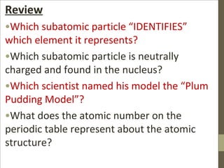 Review
•Which subatomic particle “IDENTIFIES”
which element it represents?
•Which subatomic particle is neutrally
charged and found in the nucleus?
•Which scientist named his model the “Plum
Pudding Model”?
•What does the atomic number on the
periodic table represent about the atomic
structure?
 