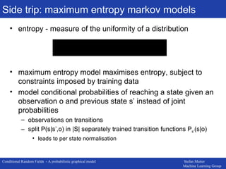 Side trip: maximum entropy markov models entropy - measure of the uniformity of a distribution maximum entropy model maximises entropy, subject to constraints imposed by training data model conditional probabilities of reaching a state given an observation o and previous state s’ instead of joint probabilities observations on transitions split P(s|s’,o) in |S| separately trained transition functions P s’ (s|o) leads to per state normalisation 
