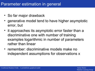 Parameter estimation in general So far major drawback generative model tend to have higher asymptotic error, but it approaches its asymptotic error faster than a discriminative one with number of training examples logarithmic in number of parameters rather than linear remember: discriminative models make no independent assumptions for observations x 