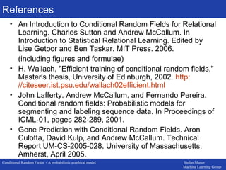 References An Introduction to Conditional Random Fields for Relational Learning. Charles Sutton and Andrew McCallum. In Introduction to Statistical Relational Learning. Edited by Lise Getoor and Ben Taskar. MIT Press. 2006. (including figures and formulae) H. Wallach, &quot;Efficient training of conditional random fields,&quot; Master's thesis, University of Edinburgh, 2002.  http: //citeseer . ist . psu .edu/wallach02efficient.html  John Lafferty, Andrew McCallum, and Fernando Pereira. Conditional random fields: Probabilistic models for segmenting and labeling sequence data. In Proceedings of ICML-01, pages 282-289, 2001. Gene Prediction with Conditional Random Fields. Aron Culotta, David Kulp, and Andrew McCallum. Technical Report UM-CS-2005-028, University of Massachusetts, Amherst, April 2005. 