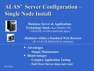 ALAS’ Server Configuration –
Single Node Install
                  Database Server & Applications
                 Technology Stack (dual 500Mhz CPU,
                   1 GB RAM, 54 GB of hard disk space)

             JInitiator within a Standard Web Browser
                      (IE 5.5 & 256 MB RAM for desktops)

                 Advantages
                   – Simple Maintenance
                 Disadvantages
                   – Complex Application Tuning
                   – Fail Over Server does not exist
ALAS, Inc.
 