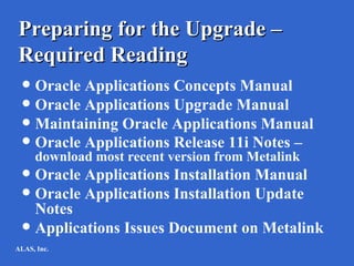 Preparing for the Upgrade –
Required Reading
  Oracle Applications Concepts Manual
  Oracle Applications Upgrade Manual
  Maintaining Oracle Applications Manual
  Oracle Applications Release 11i Notes –
     download most recent version from Metalink
  Oracle Applications Installation Manual
  Oracle Applications Installation Update
   Notes
  Applications Issues Document on Metalink
ALAS, Inc.
 