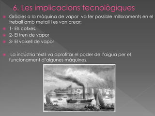 Gràcies a la màquina de vapor va fer possible milloraments en el
treball amb metall i es van crear:
 1- Els cotxes.
 2- El tren de vapor
 3- El vaixell de vapor




La indústria tèxtil va aprofitar el poder de l’aigua per el
funcionament d’algunes màquines.

 