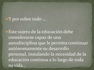 Y por sobre todo … Este sujeto de la educación debe considerarse capaz de una autodisciplina que le permita continuar autónomamente su desarrollo personal, instalando la necesidad de la educación continua a lo largo de toda su vida…