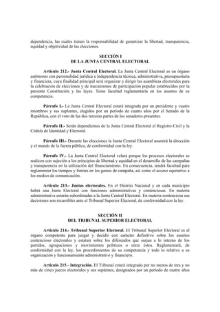 dependencia, las cuales tienen la responsabilidad de garantizar la libertad, transparencia,
equidad y objetividad de las elecciones.
SECCIÓN I
DE LA JUNTA CENTRAL ELECTORAL
Artículo 212.- Junta Central Electoral. La Junta Central Electoral es un órgano
autónomo con personalidad jurídica e independencia técnica, administrativa, presupuestaria
y financiera, cuya finalidad principal será organizar y dirigir las asambleas electorales para
la celebración de elecciones y de mecanismos de participación popular establecidos por la
presente Constitución y las leyes. Tiene facultad reglamentaria en los asuntos de su
competencia.
Párrafo I.- La Junta Central Electoral estará integrada por un presidente y cuatro
miembros y sus suplentes, elegidos por un período de cuatro años por el Senado de la
República, con el voto de las dos terceras partes de los senadores presentes.
Párrafo II.- Serán dependientes de la Junta Central Electoral el Registro Civil y la
Cédula de Identidad y Electoral.
Párrafo III.- Durante las elecciones la Junta Central Electoral asumirá la dirección
y el mando de la fuerza pública, de conformidad con la ley.
Párrafo IV.- La Junta Central Electoral velará porque los procesos electorales se
realicen con sujeción a los principios de libertad y equidad en el desarrollo de las campañas
y transparencia en la utilización del financiamiento. En consecuencia, tendrá facultad para
reglamentar los tiempos y límites en los gastos de campaña, así como el acceso equitativo a
los medios de comunicación.
Artículo 213.- Juntas electorales. En el Distrito Nacional y en cada municipio
habrá una Junta Electoral con funciones administrativas y contenciosas. En materia
administrativa estarán subordinadas a la Junta Central Electoral. En materia contenciosa sus
decisiones son recurribles ante el Tribunal Superior Electoral, de conformidad con la ley.
SECCIÓN II
DEL TRIBUNAL SUPERIOR ELECTORAL
Artículo 214.- Tribunal Superior Electoral. El Tribunal Superior Electoral es el
órgano competente para juzgar y decidir con carácter definitivo sobre los asuntos
contencioso electorales y estatuir sobre los diferendos que surjan a lo interno de los
partidos, agrupaciones y movimientos políticos o entre éstos. Reglamentará, de
conformidad con la ley, los procedimientos de su competencia y todo lo relativo a su
organización y funcionamiento administrativo y financiero.
Artículo 215.- Integración. El Tribunal estará integrado por no menos de tres y no
más de cinco jueces electorales y sus suplentes, designados por un período de cuatro años
 
