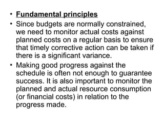 • Fundamental principles
• Since budgets are normally constrained,
we need to monitor actual costs against
planned costs on a regular basis to ensure
that timely corrective action can be taken if
there is a significant variance.
• Making good progress against the
schedule is often not enough to guarantee
success. It is also important to monitor the
planned and actual resource consumption
(or financial costs) in relation to the
progress made.
 