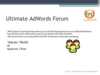 Ultimate AdWords Forum PPC Trainer’s Coaching Forum allows you to ask individual questions to our certified Moderators. You will also receive expert advice and you can interact with other members. The forum’s focus is on using AdWords & PPC for Business to Business marketing. $49.99 / Month  or  $420.00 / Year © 2010 – 2011 PPCTrainer.com - All Rights Reserved.   