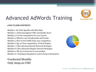Advanced AdWords Training 1 DAY CLASS CONTENT: Module 1: Be Ultra Specific with Mini Sites Module 2: Achieving highest CTRs and Quality Score Module 3: Use the competition for your success Module 4: Effective use of trademarks and brands Module 5: How to Get Traffic from your competitors Module 6: Spy on Your competition, Tools & Plugins Module 7: Ultra Advanced Search Network Strategies Module 8: Ultra Advanced Display Network Strategies Module 9: The $2 revenue for $1 cost method Module 10: Techniques big players want to keep to themselves Conducted Monthly Only $299.00 USD © 2010 – 2011 PPCTrainer.com - All Rights Reserved.   