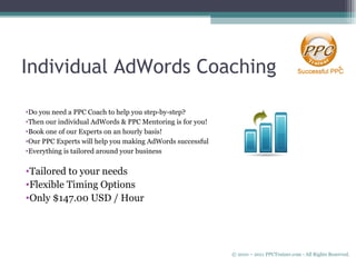 Individual AdWords Coaching Do you need a PPC Coach to help you step-by-step? Then our individual AdWords & PPC Mentoring is for you! Book one of our Experts on an hourly basis! Our PPC Experts will help you making AdWords successful Everything is tailored around your business Tailored to your needs Flexible Timing Options Only $147.00 USD / Hour © 2010 – 2011 PPCTrainer.com - All Rights Reserved.   