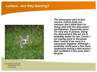 Lurkers…Are they learning? The discussion part of this course, at first made me nervous. But I think that I’m doing well with the discussion participation. Especially since I’m very shy in person, doing the discussions like we are is probably better for me. I know I am saying more in the posts then I would if we were in a classroom together. Although I probably could post a few more responses during a discussion I feel confident in the ones that I do post 