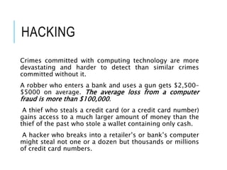 HACKING
Crimes committed with computing technology are more
devastating and harder to detect than similar crimes
committed without it.
A robber who enters a bank and uses a gun gets $2,500–
$5000 on average. The average loss from a computer
fraud is more than $100,000.
A thief who steals a credit card (or a credit card number)
gains access to a much larger amount of money than the
thief of the past who stole a wallet containing only cash.
A hacker who breaks into a retailer’s or bank’s computer
might steal not one or a dozen but thousands or millions
of credit card numbers.
 
