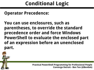 Practical PowerShell Programming for Professional People
Converge Detroit - Ben Ten (@Ben0xA)
Conditional Logic
Operator Precedence:
You can use enclosures, such as
parentheses, to override the standard
precedence order and force Windows
PowerShell to evaluate the enclosed part
of an expression before an unenclosed
part.
 