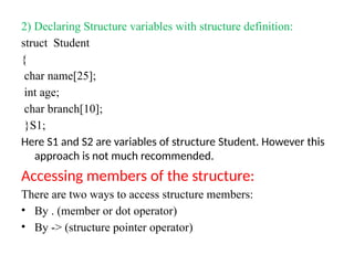 2) Declaring Structure variables with structure definition:
struct Student
{
char name[25];
int age;
char branch[10];
}S1;
Here S1 and S2 are variables of structure Student. However this
approach is not much recommended.
Accessing members of the structure:
There are two ways to access structure members:
• By . (member or dot operator)
• By -> (structure pointer operator)
 
