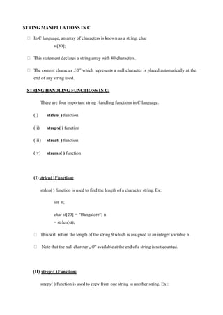 STRING MANIPULATIONS IN C
In C language, an array of characters is known as a string. char
st[80];
This statement declares a string array with 80 characters.
The control character „0‟ which represents a null character is placed automatically at the
end of any string used.
STRING HANDLING FUNCTIONS IN C:
There are four important string Handling functions in C language.
(i) strlen( ) function
(ii) strcpy( ) function
(iii) strcat( ) function
(iv) strcmp( ) function
(I) strlen( )Function:
strlen( ) function is used to find the length of a character string. Ex:
int n;
char st[20] = “Bangalore”; n
= strlen(st);
This will return the length of the string 9 which is assigned to an integer variable n.
Note that the null charcter „0‟ available at the end of a string is not counted.
(II) strcpy( )Function:
strcpy( ) function is used to copy from one string to another string. Ex :
 