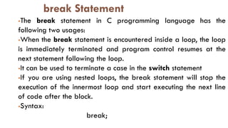break Statement
The break statement in C programming language has the
following two usages:
When the break statement is encountered inside a loop, the loop
is immediately terminated and program control resumes at the
next statement following the loop.
It can be used to terminate a case in the switch statement
If you are using nested loops, the break statement will stop the
execution of the innermost loop and start executing the next line
of code after the block.
Syntax:
break;
 
