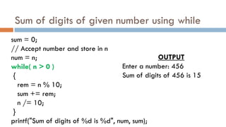 Sum of digits of given number using while
sum = 0;
// Accept number and store in n
num = n;
while( n > 0 )
{
rem = n % 10;
sum += rem;
n /= 10;
}
printf("Sum of digits of %d is %d", num, sum);
OUTPUT
Enter a number: 456
Sum of digits of 456 is 15
 