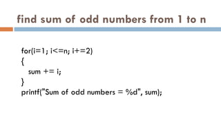 find sum of odd numbers from 1 to n
for(i=1; i<=n; i+=2)
{
sum += i;
}
printf("Sum of odd numbers = %d", sum);
 