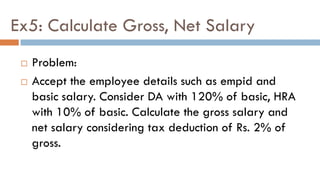Ex5: Calculate Gross, Net Salary
 Problem:
 Accept the employee details such as empid and
basic salary. Consider DA with 120% of basic, HRA
with 10% of basic. Calculate the gross salary and
net salary considering tax deduction of Rs. 2% of
gross.
 