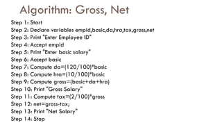 Algorithm: Gross, Net
Step 1: Start
Step 2: Declare variables empid,basic,da,hra,tax,gross,net
Step 3: Print "Enter Employee ID"
Step 4: Accept empid
Step 5: Print "Enter basic salary"
Step 6: Accept basic
Step 7: Compute da=(120/100)*basic
Step 8: Compute hra=(10/100)*basic
Step 9: Compute gross=(basic+da+hra)
Step 10: Print "Gross Salary"
Step 11: Compute tax=(2/100)*gross
Step 12: net=gross-tax;
Step 13: Print "Net Salary"
Step 14: Stop
 