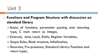 Unit 3
 Functions and Program Structure with discussion on
standard library
 Basics of functions, parameter passing and returning
type, C main return as integer,
 External, Auto, Local, Static, Register Variables,
 Scope Rules, Block structure, Initialization,
 Recursion, Pre-processor, Standard Library Functions and
return types.
 