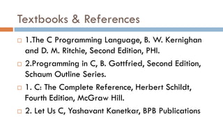 Textbooks & References
 1.The C Programming Language, B. W. Kernighan
and D. M. Ritchie, Second Edition, PHI.
 2.Programming in C, B. Gottfried, Second Edition,
Schaum Outline Series.
 1. C: The Complete Reference, Herbert Schildt,
Fourth Edition, McGraw Hill.
 2. Let Us C, Yashavant Kanetkar, BPB Publications
 