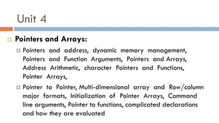 Unit 4
 Pointers and Arrays:
 Pointers and address, dynamic memory management,
Pointers and Function Arguments, Pointers and Arrays,
Address Arithmetic, character Pointers and Functions,
Pointer Arrays,
 Pointer to Pointer, Multi-dimensional array and Row/column
major formats, Initialization of Pointer Arrays, Command
line arguments, Pointer to functions, complicated declarations
and how they are evaluated
 