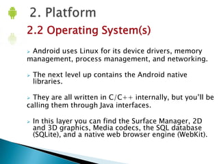 2.2 Operating System(s)
Android uses Linux for its device drivers, memory
management, process management, and networking.




The next level up contains the Android native
libraries.

They are all written in C/C++ internally, but you’ll be
calling them through Java interfaces.




In this layer you can find the Surface Manager, 2D
and 3D graphics, Media codecs, the SQL database
(SQLite), and a native web browser engine (WebKit).

 