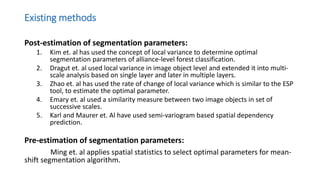 Existing methods
Post-estimation of segmentation parameters:
1. Kim et. al has used the concept of local variance to determine optimal
segmentation parameters of alliance-level forest classification.
2. Dragut et. al used local variance in image object level and extended it into multi-
scale analysis based on single layer and later in multiple layers.
3. Zhao et. al has used the rate of change of local variance which is similar to the ESP
tool, to estimate the optimal parameter.
4. Emary et. al used a similarity measure between two image objects in set of
successive scales.
5. Karl and Maurer et. Al have used semi-variogram based spatial dependency
prediction.
Pre-estimation of segmentation parameters:
Ming et. al applies spatial statistics to select optimal parameters for mean-
shift segmentation algorithm.
 