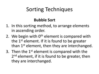 Sorting Techniques
Bubble Sort
1. In this sorting method, to arrange elements
in ascending order.
2. We begin with 0th element is compared with
the 1st element. If it is found to be greater
than 1st element, then they are interchanged.
3. Then the 1st element is compared with the
2nd element, if it is found to be greater, then
they are interchanged.
 