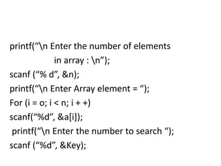 printf(“n Enter the number of elements
in array : n”);
scanf (“% d”, &n);
printf(“n Enter Array element = “);
For (i = o; i < n; i + +)
scanf(“%d”, &a[i]);
printf(“n Enter the number to search “);
scanf (“%d”, &Key);
 