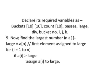 Declare its required variables as –
Buckets [10] [10], count [10], passes, large,
div, bucket no, i, j, k.
9. Now, find the largest number in a[ ]-
large = a[o] // first element assigned to large
for (i = 1 to n)
if a[i] > large
assign a[i] to large.
 