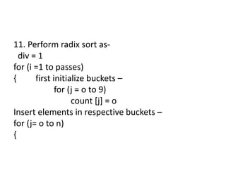 11. Perform radix sort as-
div = 1
for (i =1 to passes)
{ first initialize buckets –
for (j = o to 9)
count [j] = o
Insert elements in respective buckets –
for (j= o to n)
{
 