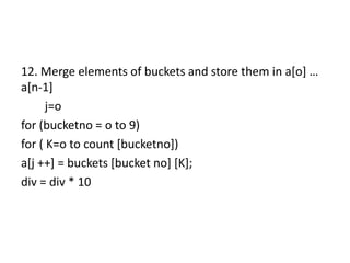 12. Merge elements of buckets and store them in a[o] …
a[n-1]
j=o
for (bucketno = o to 9)
for ( K=o to count [bucketno])
a[j ++] = buckets [bucket no] [K];
div = div * 10
 