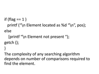 if (flag == 1 )
printf (“n Element located as %d “n”, pos);
else
[printf “n Element not present “);
getch ();
}
The complexity of any searching algorithm
depends on number of comparisons required to
find the element.
 