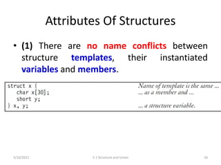 Attributes Of Structures
• (1) There are no name conflicts between
structure templates, their instantiated
variables and members.
3/10/2021 5.1 Structure and Union 16
 