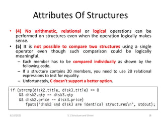 Attributes Of Structures
• (4) No arithmetic, relational or logical operations can be
performed on structures even when the operation logically makes
sense.
• (5) It is not possible to compare two structures using a single
operator even though such comparison could be logically
meaningful.
– Each member has to be compared individually as shown by the
following code.
– If a structure contains 20 members, you need to use 20 relational
expressions to test for equality.
– Unfortunately, C doesn’t support a better option.
3/10/2021 5.1 Structure and Union 18
 