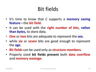 Bit fields
• It’s time to know that C supports a memory saving
feature—the bit field.
• It can be used with the right number of bits, rather
than bytes, to store data.
• One or two bits are adequate to represent the sex.
• while six or seven bits are good enough to represent
the age.
• Bit fields can be used only as structure members.
• Properly sized bit fields prevent both data overflow
and memory wastage.
3/10/2021 5.1 Structure and Union 34
 