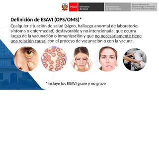 Definición de ESAVI (OPS/OMS)*
Cualquier situación de salud (signo, hallazgo anormal de laboratorio,
síntoma o enfermedad) desfavorable y no intencionada, que ocurra
luego de la vacunación o inmunización y que no necesariamente tiene
una relación causal con el proceso de vacunación o con la vacuna.
*Incluye los ESAVI grave y no grave
 