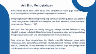 Tidak hanya dalam sains alam, tetapi ilmu pengetahuan sosial juga memberikan
kontribusi signifikan terhadap perkembangan pemikiran filsafat.
ilmu pengetahuan tidak hanya penting bagi kemajuan teknologi, tetapi juga esensial
dalam mengarahkan diskusi filsafat mengenai moralitas, eksistensi, dan masa depan
umat manusia (Shapere, 1982)
Meskipun ilmu pengetahuan sering dianggap sebagai sumber kebenaran yang
obyektif, terdapat pula kritik filosofis terhadap ilmuwanisme atau pandangan bahwa
ilmu pengetahuan adalah satu-satunya cara untuk memahami dunia.
Pada akhirnya, ilmu pengetahuan dan filsafat memiliki hubungan yang saling
melengkapi. Ilmu pengetahuan memberi filsafat alat untuk menguji konsep-konsep
abstrak, sementara filsafat memberikan kerangka reflektif bagi ilmu pengetahuan
untuk mengevaluasi dampaknya pada masyarakat dan budaya.
Arti Ilmu Pengetahuan
 