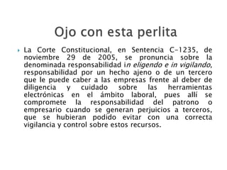 La Corte Constitucional, en Sentencia C-1235, de
noviembre 29 de 2005, se pronuncia sobre la
denominada responsabilidad in eligendo e in vigilando,
responsabilidad por un hecho ajeno o de un tercero
que le puede caber a las empresas frente al deber de
diligencia y cuidado sobre las herramientas
electrónicas en el ámbito laboral, pues allí se
compromete la responsabilidad del patrono o
empresario cuando se generan perjuicios a terceros,
que se hubieran podido evitar con una correcta
vigilancia y control sobre estos recursos.
 