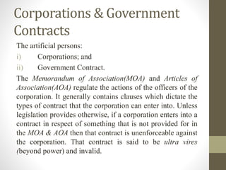 Corporations & Government
Contracts
The artificial persons:
i) Corporations; and
ii) Government Contract.
The Memorandum of Association(MOA) and Articles of
Association(AOA) regulate the actions of the officers of the
corporation. It generally contains clauses which dictate the
types of contract that the corporation can enter into. Unless
legislation provides otherwise, if a corporation enters into a
contract in respect of something that is not provided for in
the MOA & AOA then that contract is unenforceable against
the corporation. That contract is said to be ultra vires
(beyond power) and invalid.
 