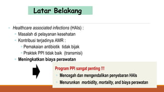 Latar Belakang
 Healthcare associated infections (HAIs) :
 Masalah di pelayanan kesehatan
 Kontribusi terjadinya AMR :
 Pemakaian antibiotik tidak bijak
 Praktek PPI tidak baik (transmisi)
 Meningkatkan biaya perawatan
 