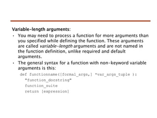 Variable-length arguments:
• You may need to process a function for more arguments than
you specified while defining the function. These arguments
are called variable-length arguments and are not named in
the function definition, unlike required and default
arguments.
• The general syntax for a function with non-keyword variable
arguments is this:
def functionname([formal_args,] *var_args_tuple ):
"function_docstring"
function_suite
return [expression]
 