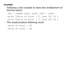 Example:
• Following is the example to show how lembda form of
function works:
sum = lambda arg1, arg2: arg1 + arg2;
print "Value of total : ", sum( 10, 20 )
print "Value of total : ", sum( 20, 20 )
• This would produce following result:
Value of total : 30
Value of total : 40
 