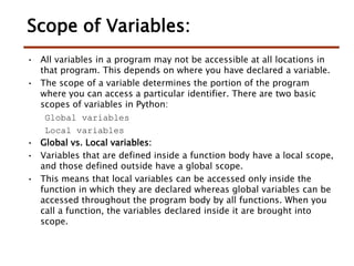 Scope of Variables:
• All variables in a program may not be accessible at all locations in
that program. This depends on where you have declared a variable.
• The scope of a variable determines the portion of the program
where you can access a particular identifier. There are two basic
scopes of variables in Python:
Global variables
Local variables
• Global vs. Local variables:
• Variables that are defined inside a function body have a local scope,
and those defined outside have a global scope.
• This means that local variables can be accessed only inside the
function in which they are declared whereas global variables can be
accessed throughout the program body by all functions. When you
call a function, the variables declared inside it are brought into
scope.
 