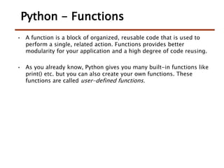 Python - Functions
• A function is a block of organized, reusable code that is used to
perform a single, related action. Functions provides better
modularity for your application and a high degree of code reusing.
• As you already know, Python gives you many built-in functions like
print() etc. but you can also create your own functions. These
functions are called user-defined functions.
 