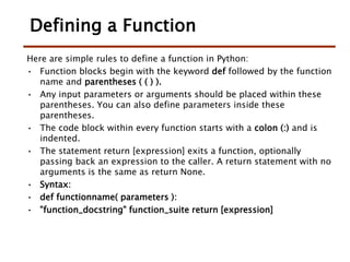 Defining a Function
Here are simple rules to define a function in Python:
• Function blocks begin with the keyword def followed by the function
name and parentheses ( ( ) ).
• Any input parameters or arguments should be placed within these
parentheses. You can also define parameters inside these
parentheses.
• The code block within every function starts with a colon (:) and is
indented.
• The statement return [expression] exits a function, optionally
passing back an expression to the caller. A return statement with no
arguments is the same as return None.
• Syntax:
• def functionname( parameters ):
• "function_docstring" function_suite return [expression]
 