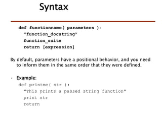 def functionname( parameters ):
"function_docstring"
function_suite
return [expression]
By default, parameters have a positional behavior, and you need
to inform them in the same order that they were defined.
• Example:
def printme( str ):
"This prints a passed string function"
print str
return
Syntax
 